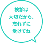 検診は大切だから、忘れずに受けてね