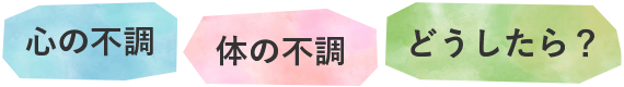 心の不調　体の不調　どうしたら？