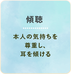 傾聴 本人の気持ちを尊重し、耳を傾ける